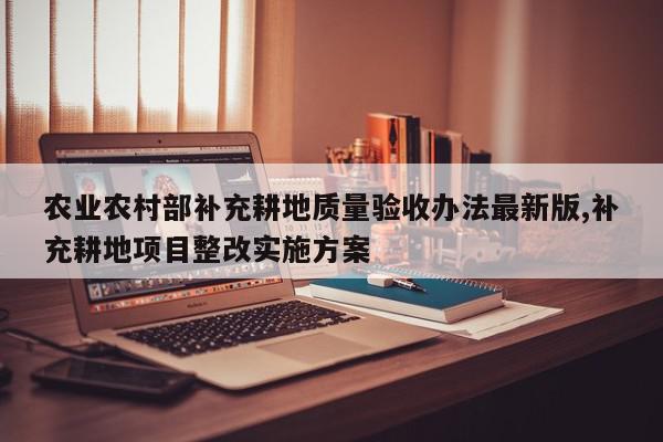农业农村部补充耕地质量验收办法最新版,补充耕地项目整改实施方案
