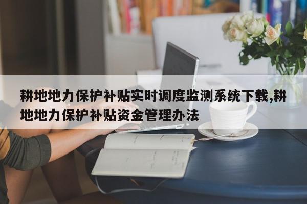 耕地地力保护补贴实时调度监测系统下载,耕地地力保护补贴资金管理办法